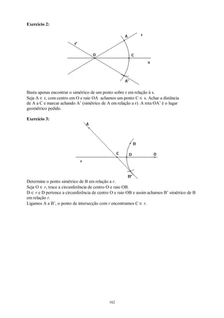 162
Exercício 2:
Basta apenas encontrar o simétrico de um ponto sobre r em relação à s.
Seja A ∈ r, com centro em O e raio OA achamos um ponto C ∈ s. Achar a distância
de A a C e marcar achando A’ (simétrico de A em relação a r). A reta OA’ é o lugar
geométrico pedido.
Exercício 3:
Determine o ponto simétrico de B em relação a r.
Seja O ∈ r, trace a circunferência de centro O e raio OB.
D ∈ r e D pertence a circunferência de centro O e raio OB e assim achamos B’ simétrico de B
em relação r.
Ligamos A a B’, o ponto de intersecção com r encontramos C ∈ r.
 