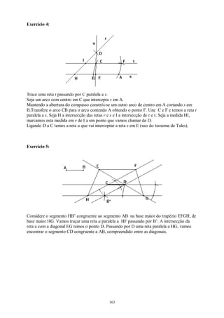 163
Exercício 4:
Trace uma reta t passando por C paralela a s.
Seja um arco com centro em C que intercepta s em A.
Mantendo a abertura do compasso constrói-se um outro arco de centro em A cortando s em
B.Transfere o arco CB para o arco contendo A obtendo o ponto F. Une C e F e temos a reta t
paralela a s. Seja H a intersecção das retas r e s e I a intersecção de r e t. Seja a medida HI,
marcamos esta medida em r de I a um ponto que vamos chamar de D.
Ligando D a C temos a reta u que vai interceptar a reta s em E (uso do teorema de Tales).
Exercício 5:
Considere o segmento HB’ congruente ao segmento AB na base maior do trapézio EFGH, de
base maior HG. Vamos traçar uma reta a paralela a HF passando por B’. A intersecção da
reta a com a diagonal EG temos o ponto D. Passando por D uma reta paralela a HG, vamos
encontrar o segmento CD congruente a AB, compreendido entre as diagonais.
 