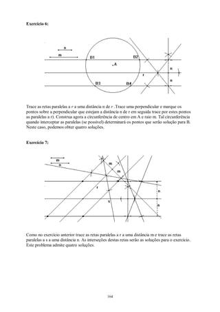 164
Exercício 6:
Trace as retas paralelas a r a uma distância n de r .Trace uma perpendicular e marque os
pontos sobre a perpendicular que estejam a distância n de r em seguida trace por estes pontos
as paralelas a r). Construa agora a circunferência de centro em A e raio m. Tal circunferência
quando interceptar as paralelas (se possível) determinará os pontos que serão solução para B.
Neste caso, podemos obter quatro soluções.
Exercício 7:
Como no exercício anterior trace as retas paralelas a r a uma distância m e trace as retas
paralelas a s a uma distância n. As interseções destas retas serão as soluções para o exercício.
Este problema admite quatro soluções.
 