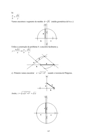 167
b)
b
a
=
y
bc
Vamos encontrar o segmento de medida d = bc (média geométrica de b e c.)
Utilize a construção do problema 4 e encontre facilmente y.
y
cb
b
a
a
cbb
y
..
=⇔=
c) Primeiro vamos encontrar e = 22
ba + usando o teorema de Pitágoras.
Assim, ecbacz .. 22
=+=
 