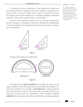 Apresenta¸c˜ao do Curso
M ´ODULO 1 - AULA 1
A constru¸c˜ao de uma circunferˆencia ´e feita apoiando-se a ponta seca
num ponto(marcado)(1)
escolhido como centro e girando o compasso com a
m˜ao no apoio e a ponta do graﬁte sobre o papel. A abertura dos bra¸cos
do compasso pode ser determinada por um segmento qualquer previamente
constru´ıdo, basta apoiar as pontas sobre as extremidades.
(1): Antes de construir a
circunferˆencia n˜ao esque¸ca
de marcar o centro com um
l´apis de graﬁte, pois sem
este procedimento ap´os a
constru¸c˜ao n˜ao ser´a poss´ıvel
enxergar o centro, e em
muitas constru¸c˜oes o centro
´e fundamental.
Existem outros aparelhos tamb´em ´uteis em constru¸c˜oes geom´etricas,
que s˜ao o esquadro e o transferidor. Por´em sua utiliza¸c˜ao n˜ao ´e fundamental
e n˜ao ser´a permitida, j´a que aprenderemos constru¸c˜oes com r´egua e compasso
que os substituir˜ao.
Figura 7
Existem dois modelos de transferidores:
Figura 8
Denominamos por lugar geom´etrico um conjunto de pontos, de um
espa¸co escolhido, onde todos respeitam uma propriedade determinada e so-
mente eles a respeitam. Por exemplo, a circunferˆencia ´e o lugar geom´etrico
dos pontos do plano que est˜ao a uma distˆancia ﬁxa, chamada de raio, de um
ponto ﬁxo, chamado centro da circunferˆencia. Outro exemplo ´e chamado
mediatriz de um segmento dado AB, que ´e deﬁnido como lugar geom´etrico
15 CEDERJ
 