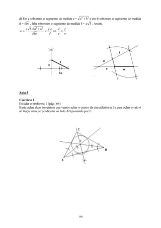 168
d) Em c) obtemos o segmento de medida e = 22
ba + e em b) obtemos o segmento de medida
d = bc , falta obtermos o segmento de medida f = 5a . Assim,
w
f
e
d
d
ef
bc
baa
w =⇔=
+
=
..5 22
Aula 5
Exercício 1:
Estudar o problema 1 (pág.: 64)
Basta achar duas bissetrizes que vamos achar o centro da circunferência I e para achar o raio é
só traçar uma perpendicular ao lado AB passando por I.
 