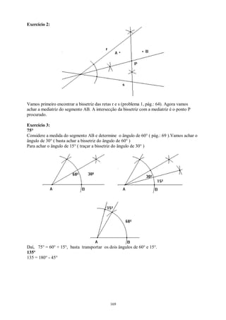 169
Exercício 2:
Vamos primeiro encontrar a bissetriz das retas r e s (problema 1, pág.: 64). Agora vamos
achar a mediatriz do segmento AB. A intersecção da bissetriz com a mediatriz é o ponto P
procurado.
Exercício 3:
75°
Considere a medida do segmento AB e determine o ângulo de 60° ( pág.: 69 ).Vamos achar o
ângulo de 30° ( basta achar a bissetriz do ângulo de 60° )
Para achar o ângulo de 15° ( traçar a bissetriz do ângulo de 30° )
Daí, 75° = 60° + 15°, basta transportar os dois ângulos de 60° e 15°.
135º
135 = 180° - 45°
 
