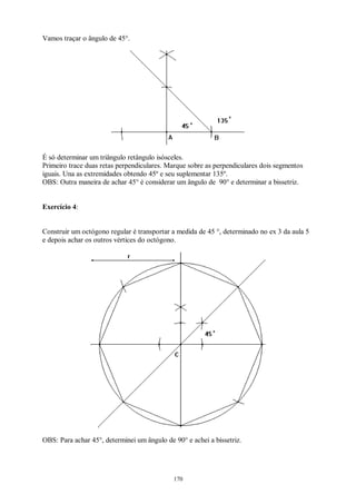 170
Vamos traçar o ângulo de 45°.
É só determinar um triângulo retângulo isósceles.
Primeiro trace duas retas perpendiculares. Marque sobre as perpendiculares dois segmentos
iguais. Una as extremidades obtendo 45º e seu suplementar 135º.
OBS: Outra maneira de achar 45° é considerar um ângulo de 90° e determinar a bissetriz.
Exercício 4:
Construir um octógono regular é transportar a medida de 45 °, determinado no ex 3 da aula 5
e depois achar os outros vértices do octógono.
OBS: Para achar 45°, determinei um ângulo de 90° e achei a bissetriz.
 