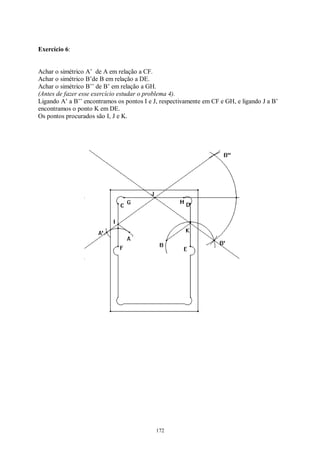 172
Exercício 6:
Achar o simétrico A’ de A em relação a CF.
Achar o simétrico B’de B em relação a DE.
Achar o simétrico B’’ de B’ em relação a GH.
(Antes de fazer esse exercício estudar o problema 4).
Ligando A’ a B’’ encontramos os pontos I e J, respectivamente em CF e GH, e ligando J a B’
encontramos o ponto K em DE.
Os pontos procurados são I, J e K.
 