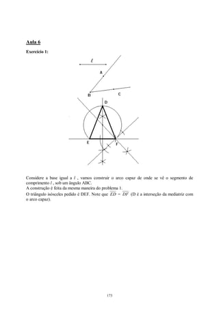 173
Aula 6
Exercício 1:
Considere a base igual a l , vamos construir o arco capaz de onde se vê o segmento de
comprimento l , sob um ângulo ABC.
A construção é feita da mesma maneira do problema 1.
O triângulo isósceles pedido é DEF. Note que ED = DF (D é a interseção da mediatriz com
o arco capaz).
 