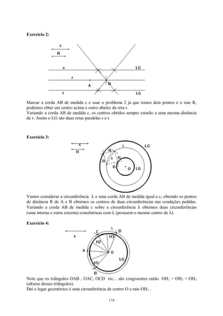174
Exercício 2:
Marcar a corda AB de medida c e usar o problema 2 já que temos dois pontos e o raio R,
podemos obter um centro acima e outro abaixo da reta r.
Variando a corda AB de medida c, os centros obtidos sempre estarão a uma mesma distância
de r. Assim o LG são duas retas paralelas s e t.
Exercício 3:
Vamos considerar a circunferência λ e uma corda AB de medida igual a c, obtendo os pontos
de distância R de A e B obtemos os centros de duas circunferências nas condições pedidas.
Variando a corda AB de medida c sobre a circunferência λ obtemos duas circunferências
(uma interna e outra externa) concêntricas com λ (possuem o mesmo centro de λ).
Exercício 4:
Note que os triângulos OAB , OAC, OCD etc... são congruentes então OH1 = OH2 = OH3
(alturas desses triângulos).
Daí o lugar geométrico é uma circunferência de centro O e raio OH1 .
 