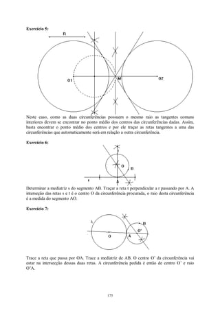 175
Exercício 5:
Neste caso, como as duas circunferências possuem o mesmo raio as tangentes comuns
interiores devem se encontrar no ponto médio dos centros das circunferências dadas. Assim,
basta encontrar o ponto médio dos centros e por ele traçar as retas tangentes a uma das
circunferências que automaticamente será em relação a outra circunferência.
Exercício 6:
Determinar a mediatriz s do segmento AB. Traçar a reta t perpendicular a r passando por A. A
interseção das retas s e t é o centro O da circunferência procurada, o raio desta circunferência
é a medida do segmento AO.
Exercício 7:
Trace a reta que passa por OA. Trace a mediatriz de AB. O centro O’ da circunferência vai
estar na intersecção dessas duas retas. A circunferência pedida é então de centro O’ e raio
O’A.
 