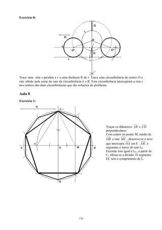176
Exercício 8:
Trace uma reta s paralela a r a uma distância R de r. Trace uma circunferência de centro O e
raio obtido pela soma do raio da circunferência λ e R. Esta circunferência interceptará a reta s
nos centros das duas circunferências que são soluções do problema.
Aula 8
Exercício 1:
Traçar os diâmetros AB e CD
perpendiculares.
Com centro no ponto M, médio de
OB e raio MC , descreve-se o arco
que intercepta OA em E . OE é
segmento o áureo de raio l10 .
Fazendo raio igual a l10 , a partir de
C, efetua-se a divisão. O segmento
EC tem o comprimento de l5.
 