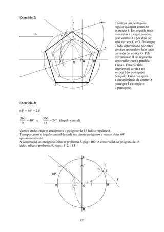177
Exercício 2:
Exercício 3:
64° = 40° + 24°
9
360
= 40° e
15
360
= 24° (ângulo central)
Vamos então traçar o eneágono e o polígono de 15 lados (regulares).
Transportamos o ângulo central de cada um desses polígonos e vamos obter 64°
aproximadamente.
A construção do eneágono, olhar o problema 5, pág.: 109. A construção do polígono de 15
lados, olhar o problema 8, págs.: 112, 113
Construa um pentágono
regular qualquer como no
exercício 1. Em seguida trace
duas retas r e s que passem
pelo centro O e por dois de
seus vértices C e G. Prolongue
o lado determinado por estes
vértices apoiando o lado dado
partindo do vértice G. Pela
extremidade H do segmento
construído trace a paralela
à reta s. Esta paralela
interceptará a reta r no
vértice I do pentágono
desejado. Construa agora
a circunferência de centro O
passe por I e complete
o pentágono.
 