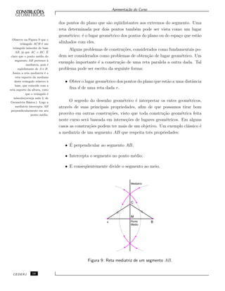 Apresenta¸c˜ao do Curso
dos pontos do plano que s˜ao eq¨uidistantes aos extremos do segmento. Uma
reta determinada por dois pontos tamb´em pode ser vista como um lugar
geom´etrico: ´e o lugar geom´etrico dos pontos do plano ou do espa¸co que est˜ao
alinhados com eles.
Alguns problemas de constru¸c˜oes, considerados como fundamentais po-
dem ser considerados como problemas de obten¸c˜ao de lugar geom´etrico. Um
exemplo importante ´e a constru¸c˜ao de uma reta paralela a outra dada. Tal
problema pode ser escrito da seguinte forma:
Observe na Figura 9 que o
triˆangulo ACB ´e um
triˆangulo is´osceles de base
AB, j´a que AC = BC. ´E
claro que o ponto m´edio do
segmento AB pertence `a
mediatriz, pois ´e
eq¨uidistante de A e B.
Assim a reta mediatriz ´e a
reta suporte da mediana
deste triˆangulo relativo `a
base, que coincide com a
reta suporte da altura, visto
que o triˆangulo ´e
is´osceles(reveja aula 3, de
Geometria B´asica.). Logo a
mediatriz intercepta AB
perpendicularmente em seu
ponto m´edio.
• Obter o lugar geom´etrico dos pontos do plano que est˜ao a uma distˆancia
ﬁxa d de uma reta dada r.
O segredo do desenho geom´etrico ´e interpretar os entes geom´etricos,
atrav´es de suas principais propriedades, aﬁm de que possamos tirar bom
proveito em outras constru¸c˜oes, visto que toda constru¸c˜ao geom´etrica feita
neste curso ser´a baseada em interse¸c˜oes de lugares geom´etricos. Em alguns
casos as constru¸c˜oes podem ter mais de um objetivo. Um exemplo cl´assico ´e
a mediatriz de um segmento AB que respeita trˆes propriedades:
• ´E perpendicular ao segmento AB;
• Intercepta o segmento no ponto m´edio;
• E conseq¨uentemente divide o segmento ao meio.
Figura 9: Reta mediatriz de um segmento AB.
CEDERJ 16
 