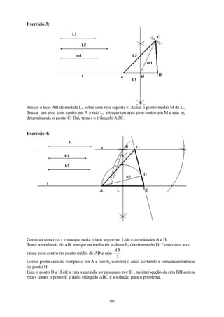 181
Exercício 3:
Traçar o lado AB de medida L1 sobre uma reta suporte r. Achar o ponto médio M de L1.
Traçar um arco com centro em A e raio L2 e traçar um arco com centro em M e raio m1
determinando o ponto C. Daí, temos o triângulo ABC.
Exercício 4:
Construa uma reta r e marque nesta reta o segmento L de extremidades A e B.
Trace a mediatriz de AB, marque na mediatriz a altura h1 determinando D. Construa o arco
capaz com centro no ponto médio de AB e raio
2
AB
.
Com a ponta seca do compasso em A e raio h2 constrói o arco cortando a semicircunferência
no ponto H.
Liga o ponto B a H até a reta s paralela a r passando por D , na intersecção da reta BH com a
reta s temos o ponto C e daí o triângulo ABC é a solução para o problema.
 