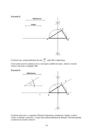 182
Exercício 5:
Construir uma semicircunferência de raio
2
AB
onde AB é a hipotenusa.
Com a ponta seca do compasso em A e raio igual a medida do cateto, marcar o terceiro
vértice e daí temos o triângulo ABC.
Exercício 6:
Construir numa reta r, o segmento AB igual a hipotenusa, transportar o ângulo α para o
vértice A obtendo a semi-reta s. Traçar uma semicircunferência de diâmetro AB interceptando
a semi-reta no terceiro vértice C.
 