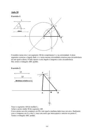 183
Aula 10
Exercício 1:
Considere numa reta r um segmento AB de comprimento L e na extremidade A deste
segmento construa o ângulo dado α e nesta mesma extremidade construa uma circunferência
de raio igual a altura. O lado oposto a este ângulo é tangente a esta circunferência.
Daí, temos o triângulo ABC pedido.
Exercício 2:
Trace o segmento AB de medida L1.
Achar o ponto médio M do segmento AB.
Com a ponta seca do compasso em M e raio igual a mediana dada trace um arco, finalmente
com o compasso em A e raio L2 trace um outro que interceptará o anterior no ponto C.
Temos o triângulo ABC pedido.
 