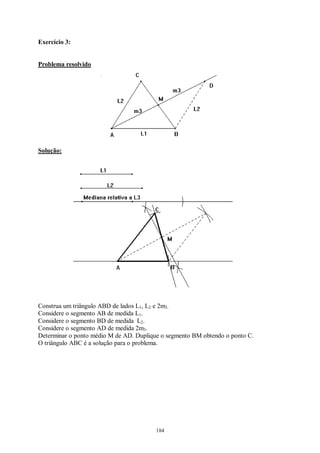184
Exercício 3:
Problema resolvido
Solução:
Construa um triângulo ABD de lados L1, L2 e 2m3.
Considere o segmento AB de medida L1.
Considere o segmento BD de medida L2.
Considere o segmento AD de medida 2m3.
Determinar o ponto médio M de AD. Duplique o segmento BM obtendo o ponto C.
O triângulo ABC é a solução para o problema.
 