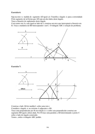 186
Exercício 6:
Seja na reta r a medida do segmento AD igual a d. Transfira o ângulo α para a extremidade
D do segmento de tal forma que AD seja um dos lados deste ângulo.
Trace a bissetriz do suplemento deste ângulo.
Com centro em A e raio igual ao lado do L construa um arco que interceptará a bissetriz em
B. Trace a mediatriz de BD interceptando r em C. O triângulo ABC é solução do problema.
Exercício 7:
Construa o lado AB de medida L sobre uma reta r.
Considere o ângulo α no extremo A adjacente a AB.
Trace uma perpendicular por B em relação à r e sobre esta perpendicular construa um
segmento BD igual a altura dada. Por D trace uma paralela a AB determinando o ponto C
sobre o lado do ângulo construído.
Temos , então o triângulo ABC pedido.
 
