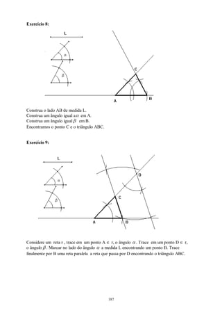 187
Exercício 8:
Construa o lado AB de medida L.
Construa um ângulo igual aα em A.
Construa um ângulo igualβ em B.
Encontramos o ponto C e o triângulo ABC.
Exercício 9:
Considere um reta r , trace em um ponto A ∈ r, o ângulo α . Trace em um ponto D ∈ r,
o ângulo β . Marcar no lado do ângulo α a medida L encontrando um ponto B. Trace
finalmente por B uma reta paralela a reta que passa por D encontrando o triângulo ABC.
 