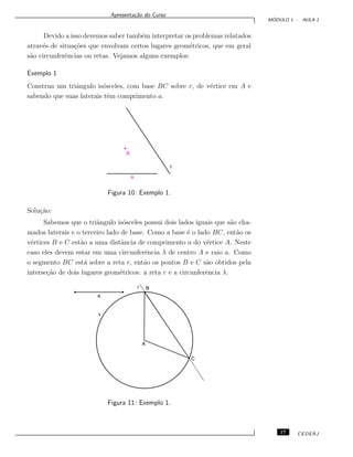 Apresenta¸c˜ao do Curso
M ´ODULO 1 - AULA 1
Devido a isso devemos saber tamb´em interpretar os problemas relatados
atrav´es de situa¸c˜oes que envolvam certos lugares geom´etricos, que em geral
s˜ao circunferˆencias ou retas. Vejamos alguns exemplos:
Exemplo 1
Construa um triˆangulo is´osceles, com base BC sobre r, de v´ertice em A e
sabendo que suas laterais tˆem comprimento a.
Figura 10: Exemplo 1.
Solu¸c˜ao:
Sabemos que o triˆangulo is´osceles possui dois lados iguais que s˜ao cha-
mados laterais e o terceiro lado de base. Como a base ´e o lado BC, ent˜ao os
v´ertices B e C est˜ao a uma distˆancia de comprimento a do v´ertice A. Neste
caso eles devem estar em uma circunferˆencia λ de centro A e raio a. Como
o segmento BC est´a sobre a reta r, ent˜ao os pontos B e C s˜ao obtidos pela
interse¸c˜ao de dois lugares geom´etricos: a reta r e a circunferˆencia λ.
Figura 11: Exemplo 1.
17 CEDERJ
 