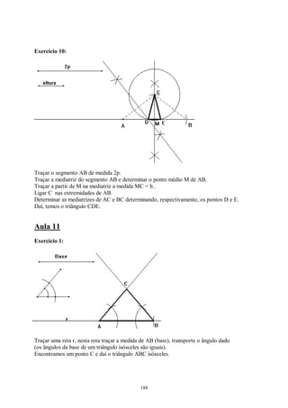 188
Exercício 10:
Traçar o segmento AB de medida 2p.
Traçar a mediatriz do segmento AB e determinar o ponto médio M de AB.
Traçar a partir de M na mediatriz a medida MC = h .
Ligar C nas extremidades de AB.
Determinar as mediatrizes de AC e BC determinando, respectivamente, os pontos D e E.
Daí, temos o triângulo CDE.
Aula 11
Exercício 1:
Traçar uma reta r, nesta reta traçar a medida de AB (base), transporte o ângulo dado
(os ângulos da base de um triângulo isósceles são iguais).
Encontramos um ponto C e daí o triângulo ABC isósceles.
 