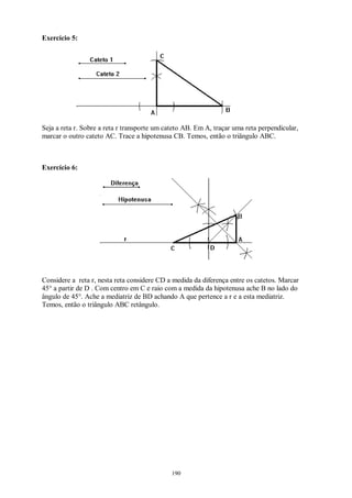 190
Exercício 5:
Seja a reta r. Sobre a reta r transporte um cateto AB. Em A, traçar uma reta perpendicular,
marcar o outro cateto AC. Trace a hipotenusa CB. Temos, então o triângulo ABC.
Exercício 6:
Considere a reta r, nesta reta considere CD a medida da diferença entre os catetos. Marcar
45° a partir de D . Com centro em C e raio com a medida da hipotenusa ache B no lado do
ângulo de 45°. Ache a mediatriz de BD achando A que pertence a r e a esta mediatriz.
Temos, então o triângulo ABC retângulo.
 