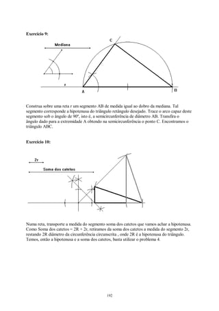 192
Exercício 9:
Construa sobre uma reta r um segmento AB de medida igual ao dobro da mediana. Tal
segmento corresponde a hipotenusa do triângulo retângulo desejado. Trace o arco capaz deste
segmento sob o ângulo de 90º, isto é, a semicircunferência de diâmetro AB. Transfira o
ângulo dado para a extremidade A obtendo na semicircunferência o ponto C. Encontramos o
triângulo ABC.
Exercício 10:
Numa reta, transporte a medida do segmento soma dos catetos que vamos achar a hipotenusa.
Como Soma dos catetos = 2R + 2r, retiramos da soma dos catetos a medida do segmento 2r,
restando 2R diâmetro da circunferência circunscrita , onde 2R é a hipotenusa do triângulo.
Temos, então a hipotenusa e a soma dos catetos, basta utilizar o problema 4.
 