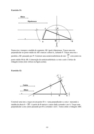 193
Exercício 11:
Numa reta r transpor a medida do segmento AB igual a hipotenusa. Traçar uma reta
perpendicular no ponto médio de AB e marcar a altura h1, achando P. Traçar uma reta s
paralela a AB passando por P. Construir uma semicircunferência de raio
2
AB
com centro no
ponto médio M de AB. A interseção da semicircunferência e a reta s será o vértice do
triângulo (temos dois vértices na figura acima).
Exercício 12:
Construir uma reta r, traçar em um ponto D ∈ r uma perpendicular s a reta r marcando a
medida da altura h = BD. A partir de B marcar o cateto dado cortando r em A. Traçar uma
perpendicular a este cateto passando por B e cortando r em C. Temos então o triângulo ABC.
 