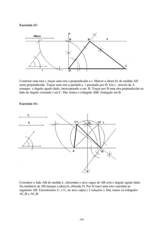 194
Exercício 13:
Construir uma reta r, traçar uma reta s perpendicular a r .Marcar a altura h1 de medida AD
nesta perpendicular. Traçar uma reta u paralela a r passando por D. Em r , através de A
transpor o ângulo agudo dado, interceptando u em B. Traçar por B uma reta perpendicular ao
lado do ângulo cortando r em C. Daí, temos o triângulo ABC retângulo em B.
Exercício 14 :
Considere o lado AB de medida L, determine o arco capaz de AB com o ângulo agudo dado.
Na mediatriz de AB marque a altura h, obtendo D. Por D trace uma reta t paralela ao
segmento AB. Encontramos C1 e C2 no arco capaz ( 2 soluções ). Daí, temos os triângulos
AC1B e AC2B.
 