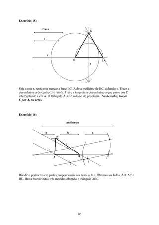 195
Exercício 15:
Seja a reta r, nesta reta marcar a base BC. Ache a mediatriz de BC, achando s. Trace a
circunferência de centro B e raio h. Trace a tangente a circunferência que passe por C
interceptando s em A. O triângulo ABC é solução do problema. No desenho, trocar
C por A, na retas.
Exercício 16:
Dividir o perímetro em partes proporcionais aos lados a, b,c. Obtemos os lados AB, AC e
BC. Basta marcar estas três medidas obtendo o triângulo ABC.
 