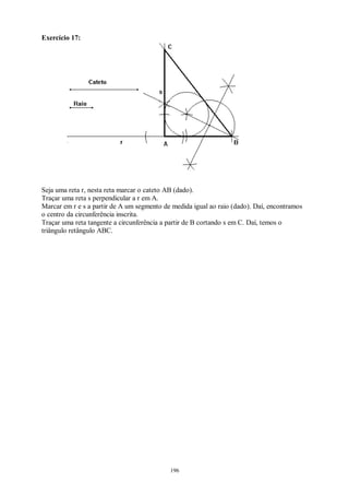 196
Exercício 17:
Seja uma reta r, nesta reta marcar o cateto AB (dado).
Traçar uma reta s perpendicular a r em A.
Marcar em r e s a partir de A um segmento de medida igual ao raio (dado). Daí, encontramos
o centro da circunferência inscrita.
Traçar uma reta tangente a circunferência a partir de B cortando s em C. Daí, temos o
triângulo retângulo ABC.
 
