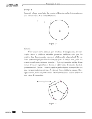 Apresenta¸c˜ao do Curso
Exemplo 2
Construir o lugar geom´etrico dos pontos m´edios das cordas de comprimento
c da circunferˆencia λ de centro O abaixo:
Figura 12
Solu¸c˜ao:
Uma t´ecnica muito utilizada para resolu¸c˜ao de um problema de cons-
tru¸c˜ao ´e supor o problema resolvido, quando no problema ´e dito qual ´e o
objetivo ﬁnal da constru¸c˜ao, ou seja, ´e sabido qual ´e a ﬁgura ﬁnal. No en-
tanto neste exemplo precisamos investigar qual ´e a solu¸c˜ao ﬁnal, para isto
observemos algumas cordas de tamanho c. Note que os pontos m´edios dessas
cordas devem ser eq¨uidistantes do centro O(Ver aulas de c´ırculos da disci-
plina Geometria B´asica). Portanto todos os pontos m´edios devem estar sobre
uma circunferˆencia concˆentrica a λ cujo raio ´e esta distˆancia comum. E re-
ciprocamente, todos os pontos dessa circunferˆencia ser˜ao pontos m´edios de
uma corda de tamanho c.
Figura 13
CEDERJ 18
 
