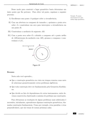 Apresenta¸c˜ao do Curso
M ´ODULO 1 - AULA 1
Desse modo para construir o lugar geom´etrico basta determinar um
´unico ponto que lhe pertence. Para obter tal ponto, seguimos o seguinte
processo:
Nota¸c˜ao: ´E comum
escrevermos L.G. para
indicar lugar geom´etrico.
I) Escolhemos uma ponto A qualquer sobre a circunferˆencia;
II) Com um abertura no compasso de tamanho c, apoiamos a ponta seca
sobre A e constru´ımos um arco para interceptar a circunferˆencia em
um ponto B;
III) Constru´ımos a mediatriz do segmento AB;
IV) Com a ponta seca sobre O e abrindo o compasso at´e o ponto m´edio
de AB(interse¸c˜ao da mediatriz com AB), giramos o compasso e cons-
tru´ımos o L.G..
Figura 14
Resumo
Nesta aula vocˆe aprendeu...
• Que a constru¸c˜ao geom´etrica era vista em tempos remotos como meio
de solucionar geometricamente certos problemas alg´ebricos;
• Que toda constru¸c˜ao deve ser fundamentada pela Geometria Euclidia-
na;
• Que devido ao fato de dependermos de certos instrumentos, ent˜ao de-
vemos conserv´a-los objetivando o m´aximo de perfei¸c˜ao nas constru¸c˜oes.
Para efetuarmos as resolu¸c˜oes de alguns problemas mais soﬁsticados ´e
necess´ario, inicialmente, aprendermos algumas constru¸c˜oes geom´etricas, cha-
madas constru¸c˜oes fundamentais. Como por exemplo, retas paralelas e retas
perpendiculares, que s˜ao temas de nossas pr´oximas aulas.
19 CEDERJ
 