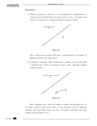 Apresenta¸c˜ao do Curso
Exerc´ıcios:
1. Dados um ponto A, uma reta r e um segmento de comprimento m,
construa uma circunferˆencia de centro sobre a reta r, que passe pelo
ponto A e tenha raio m. Quantas solu¸c˜oes podemos obter?
m
r
A
Figura 15
Dica: Lembre que o centro deve estar a uma distˆancia m do ponto A.
Quantos centros vocˆe pode obter?
2. Construir o triˆangulo ABC, conhecendo a medida m de um dos lados
e sabendo que o v´ertice A pertence `a reta r dada. Quantas solu¸c˜oes
podemos obter?
Figura 16
Dica: Suponha que o lado de medida m tenha extremidades em A e
B, assim o ponto A deve estar sobre r a uma distˆancia m de B. Quantas
solu¸c˜oes vocˆe pode obter para este caso? O mesmo racioc´ınio vocˆe pode
utilizar com os pontos A e C.
CEDERJ 20
 