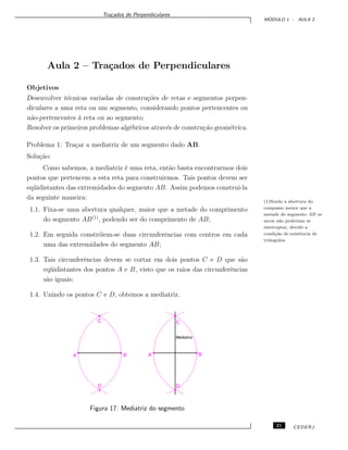 Tra¸cados de Perpendiculares
M ´ODULO 1 - AULA 2
Aula 2 – Tra¸cados de Perpendiculares
Objetivos
Desenvolver t´ecnicas variadas de constru¸c˜oes de retas e segmentos perpen-
diculares a uma reta ou um segmento, considerando pontos pertencentes ou
n˜ao-pertencentes `a reta ou ao segmento;
Resolver os primeiros problemas alg´ebricos atrav´es de constru¸c˜ao geom´etrica.
Problema 1: Tra¸car a mediatriz de um segmento dado AB.
Solu¸c˜ao:
Como sabemos, a mediatriz ´e uma reta, ent˜ao basta encontrarmos dois
pontos que pertencem a esta reta para construirmos. Tais pontos devem ser
eq¨uidistantes das extremidades do segmento AB. Assim podemos construi-la
da seguinte maneira:
(1)Sendo a abertura do
compasso menor que a
metade do segmento AB os
arcos n˜ao poderiam se
interceptar, devido a
condi¸c˜ao de existˆencia de
triˆangulos.
1.1. Fixa-se uma abertura qualquer, maior que a metade do comprimento
do segmento AB(1)
, podendo ser do comprimento de AB;
1.2. Em seguida constr´oiem-se duas circunferˆencias com centros em cada
uma das extremidades do segmento AB;
1.3. Tais circunferˆencias devem se cortar em dois pontos C e D que s˜ao
eq¨uidistantes dos pontos A e B, visto que os raios das circunferˆencias
s˜ao iguais;
1.4. Unindo os pontos C e D, obtemos a mediatriz.
Figura 17: Mediatriz do segmento
21 CEDERJ
 