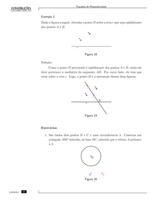 Tra¸cados de Perpendiculares
Exemplo 3
Dada a ﬁgura a seguir, obtenha o ponto D sobre a reta r que seja eq¨uidistante
dos pontos A e B.
Figura 18
Solu¸c˜ao:
Como o ponto D procurado ´e eq¨uidistante dos pontos A e B, ent˜ao ele
deve pertencer `a mediatriz do segmento AB. Por outro lado, ele tem que
estar sobre a reta r. Logo, o ponto D ´e a interse¸c˜ao dessas duas ﬁguras.
Figura 19
Exerc´ıcios:
1. S˜ao dados dois pontos B e C e uma circunferˆencia λ. Construa um
triˆangulo ABC is´osceles, de base BC, sabendo que o v´ertice A pertence
`a λ.
Figura 20
CEDERJ 22
 