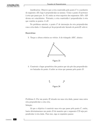Tra¸cados de Perpendiculares
Justiﬁcativa: Observe que a reta constru´ıda pelo ponto C ´e a mediatriz
do segmento AD, logo ´e perpendicular ao mesmo. Como o ponto D pertence
`a reta que passa por A e B, ent˜ao as retas suportes dos segmentos AB e AD
devem ser coincidentes. Portanto, a reta constru´ıda ´e perpendicular `a reta
que cont´em os pontos A eB.
No problema anterior, o ponto F de interse¸c˜ao da reta perpendicular
com a reta dada r ´e chamado p´e da perpendicular baixado do ponto C sobre r.
Exerc´ıcios:
3. Tra¸car a altura relativa ao v´ertice A do triˆangulo ABC, abaixo:
Figura 23
4. Construir o lugar geom´etrico dos pontos que s˜ao p´es das perpendicula-
res baixados do ponto A sobre as retas que passam pelo ponto B.
Figura 24
Problema 3: Por um ponto, C situado em uma reta dada, passar uma outra
reta perpendicular a esta reta.
Solu¸c˜ao:
J´a que o objetivo ´e construir uma reta que passe pelo ponto C, ent˜ao,
basta determinarmos um ponto D de maneira que o segmento CD seja per-
pendicular `a reta dada. Para isso, siga os seguintes passos:
CEDERJ 24
 