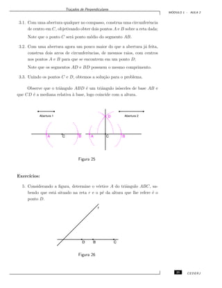 Tra¸cados de Perpendiculares
M ´ODULO 1 - AULA 2
3.1. Com uma abertura qualquer no compasso, construa uma circunferˆencia
de centro em C, objetivando obter dois pontos A e B sobre a reta dada;
Note que o ponto C ser´a ponto m´edio do segmento AB.
3.2. Com uma abertura agora um pouco maior do que a abertura j´a feita,
construa dois arcos de circunferˆencias, de mesmos raios, com centros
nos pontos A e B para que se encontrem em um ponto D;
Note que os segmentos AD e BD possuem o mesmo comprimento.
3.3. Unindo os pontos C e D, obtemos a solu¸c˜ao para o problema.
Observe que o triˆangulo ABD ´e um triˆangulo is´osceles de base AB e
que CD ´e a mediana relativa `a base, logo coincide com a altura.
Figura 25
Exerc´ıcios:
5. Considerando a ﬁgura, determine o v´ertice A do triˆangulo ABC, sa-
bendo que est´a situado na reta r e o p´e da altura que lhe refere ´e o
ponto D.
Figura 26
25 CEDERJ
 
