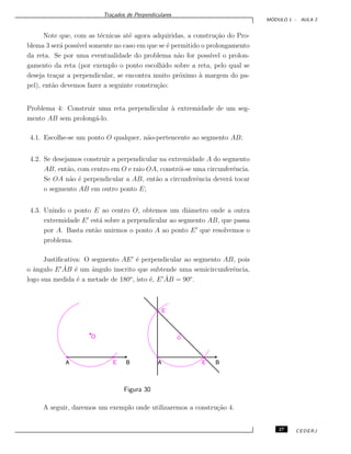 Tra¸cados de Perpendiculares
M ´ODULO 1 - AULA 2
Note que, com as t´ecnicas at´e agora adquiridas, a constru¸c˜ao do Pro-
blema 3 ser´a poss´ıvel somente no caso em que se ´e permitido o prolongamento
da reta. Se por uma eventualidade do problema n˜ao for poss´ıvel o prolon-
gamento da reta (por exemplo o ponto escolhido sobre a reta, pelo qual se
deseja tra¸car a perpendicular, se encontra muito pr´oximo `a margem do pa-
pel), ent˜ao devemos fazer a seguinte constru¸c˜ao:
Problema 4: Construir uma reta perpendicular `a extremidade de um seg-
mento AB sem prolong´a-lo.
4.1. Escolhe-se um ponto O qualquer, n˜ao-pertencente ao segmento AB;
4.2. Se desejamos construir a perpendicular na extremidade A do segmento
AB, ent˜ao, com centro em O e raio OA, constr´oi-se uma circunferˆencia.
Se OA n˜ao ´e perpendicular a AB, ent˜ao a circunferˆencia dever´a tocar
o segmento AB em outro ponto E;
4.3. Unindo o ponto E ao centro O, obtemos um diˆametro onde a outra
extremidade E est´a sobre a perpendicular ao segmento AB, que passa
por A. Basta ent˜ao unirmos o ponto A ao ponto E que resolvemos o
problema.
Justiﬁcativa: O segmento AE ´e perpendicular ao segmento AB, pois
o ˆangulo E ˆAB ´e um ˆangulo inscrito que subtende uma semicircunferˆencia,
logo sua medida ´e a metade de 180o
, isto ´e, E ˆAB = 90o
.
Figura 30
A seguir, daremos um exemplo onde utilizaremos a constru¸c˜ao 4.
27 CEDERJ
 