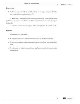 Tra¸cados de Perpendiculares
M ´ODULO 1 - AULA 2
Exerc´ıcios:
9. Dado um segmento AB de medida a dado no exemplo anterior, obtenha
um segmento de comprimento a
√
5;
a) Ser´a que ´e necess´ario fazer quatro constru¸c˜oes para resolver este
problema? Descubra uma forma de obter construindo apenas um triˆangulo
retˆangulo.
b) Utilize o mesmo racioc´ınio para obter um segmento de medida a
√
37.
Resumo
Nesta aula vocˆe aprendeu...
• A construir uma reta perpendicular atrav´es de diversos m´etodos;
• A interpretar alguns lugares geom´etricos que envolvem perpendiculari-
dade;
• A solucionar os primeiros problemas alg´ebricos atrav´es de constru¸c˜oes
geom´etricas.
29 CEDERJ
 