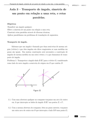 Transporte de ˆangulo, simetria de um ponto em rela¸c˜ao a uma reta, e retas paralelas.
M ´ODULO 1 - AULA 3
Aula 3 – Transporte de ˆangulo, simetria de
um ponto em rela¸c˜ao a uma reta, e retas
paralelas.
Objetivos
Transferir um ˆangulo qualquer;
Obter a simetria de um ponto em rela¸c˜ao a uma reta;
Construir retas paralelas atrav´es de diversas t´ecnicas;
Aplicar paralelismos em problemas de transla¸c˜oes de segmentos.
Transporte de ˆangulo.
Sabemos que um ˆangulo ´e formado por duas semi-retas de mesma ori-
gem (v´ertice) e que dois ˆangulos s˜ao ditos congruentes se suas medidas em
graus s˜ao iguais. Em muitas constru¸c˜oes ser´a necess´ario a constru¸c˜ao de
ˆangulos de mesma medida em um outro v´ertice, ´e o que chamamos de trans-
porte de ˆangulo.
Problema 1: Transportar o ˆangulo dado B ˆAC para o v´ertice O, considerando
como lado do novo ˆangulo a semi-reta de origem em O que cont´em D.
Figura 32
1.1. Com uma abertura qualquer no compasso tra¸camos um arco de centro
em A que intercepta os lados do ˆangulo B ˆAC nos pontos E e F;
1.2. Com a mesma abertura do compasso, feita no passo anterior, tra¸camos
um outro arco de centro em O que intercepta o lado OD num ponto G;
31 CEDERJ
 