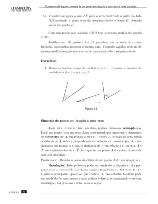 Transporte de ˆangulo, simetria de um ponto em rela¸c˜ao a uma reta, e retas paralelas.
1.3. Transfere-se agora o arco EF para o arco constru´ıdo a partir do lado
OD apoiando a ponta seca do compasso sobre o ponto G, obtendo
assim um ponto H.
Com isso temos que o ˆangulo G ˆOH tem a mesma medida do ˆangulo
B ˆAC.
Justiﬁcativa: Os passos 1.1 e 1.2 garantem que os arcos de circun-
ferˆencias constru´ıdos possuem o mesmo raio. Portanto ˆangulos centrais de
mesma medida compreendem arcos de mesma medida e reciprocamente.
Exerc´ıcios
1. Dados os ˆangulos abaixo de medida α, β e γ , construa os ˆangulos de
medida α + β + γ e α + γ − β.
Figura 33
Simetria de ponto em rela¸c˜ao a uma reta
Toda reta divide o plano em duas regi˜oes chamadas semi-planos.
Dado um ponto A em um semi-plano determinado por uma reta r, chamamos
de sim´etrico de A, em rela¸c˜ao `a reta r, o ponto A situado no semi-plano
oposto ao de A, sobre a perpendicular em rela¸c˜ao a r passando por A, e sua
distˆancia em rela¸c˜ao a r igual a distˆancia de A em rela¸c˜ao a r, ou seja, A e
A s˜ao eq¨uidistantes de r. ´E claro que se um ponto A ∈ r ent˜ao A coincide
com seu sim´etrico.
Problema 2: Obtenha o ponto sim´etrico de um ponto A ∈ r em rela¸c˜ao `a r.
Resolu¸c˜ao: Este problema pode ser resolvido utilizando a reta per-
pendicular a r passando por A, em seguida transferindo a distˆancia de A a
r para o semi-plano oposto ao que cont´em A. No entanto, tamb´em pode
ser resolvido de uma maneira mais pr´atica e direta, economizando tra¸cos na
constru¸c˜ao, tal processo ´e feito como se segue:
CEDERJ 32
 