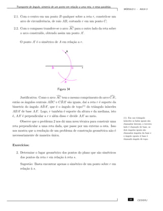 Transporte de ˆangulo, simetria de um ponto em rela¸c˜ao a uma reta, e retas paralelas.
M ´ODULO 1 - AULA 3
2.1. Com o centro em um ponto B qualquer sobre a reta r, constr´oi-se um
arco de circunferˆencia, de raio AB, cortando r em um ponto C;
2.2. Com o compasso transfere-se o arco AC para o outro lado da reta sobre
o arco constru´ıdo, obtendo assim um ponto A .
O ponto A ´e o sim´etrico de A em rela¸c˜ao a r.
Figura 34
Justiﬁcativa: Como o arco AC tem o mesmo comprimento do arco CA ,
ent˜ao os ˆangulos centrais A ˆBC e C ˆBA s˜ao iguais, da´ı a reta r ´e suporte da
bissetriz do ˆangulo A ˆBA , que ´e o ˆangulo de topo(1)
do triˆangulo is´osceles
ABA de base AA . Logo, r tamb´em ´e suporte da altura e da mediana, isto
´e, AA ´e perpendicular a r e al´em disso r divide AA ao meio.
(1): Em um triˆangulo
is´osceles os lados iguais s˜ao
chamados laterais, o terceiro
lado ´e chamado de base, os
dois ˆangulos iguais s˜ao
chamados ˆangulos da base e
o ˆangulo oposto `a base ´e
chamado ˆangulo de topo.
Observe que o problema 2 nos d´a uma nova t´ecnica para construir uma
reta perpendicular a uma reta dada, que passe por um externo a esta. Isso
nos mostra que a resolu¸c˜ao de um problema de constru¸c˜ao geom´etrica n˜ao ´e
necessariamente de maneira ´unica.
Exerc´ıcios:
2. Determine o lugar geom´etrico dos pontos do plano que s˜ao sim´etricos
dos pontos da reta r em rela¸c˜ao `a reta s.
Sugest˜ao: Basta encontrar apenas o sim´etrico de um ponto sobre r em
rela¸c˜ao `a s.
33 CEDERJ
 