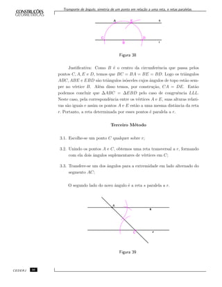 Transporte de ˆangulo, simetria de um ponto em rela¸c˜ao a uma reta, e retas paralelas.
Figura 38
Justiﬁcativa: Como B ´e o centro da circunferˆencia que passa pelos
pontos C, A, E e D, temos que BC = BA = BE = BD. Logo os triˆangulos
ABC, ABE e EBD s˜ao triˆangulos is´osceles cujos ˆangulos de topo est˜ao sem-
pre no v´ertice B. Al´em disso temos, por constru¸c˜ao, CA = DE. Ent˜ao
podemos concluir que ∆ABC = ∆EBD pelo caso de congruˆencia LLL.
Neste caso, pela correspondˆencia entre os v´ertices A e E, suas alturas relati-
vas s˜ao iguais e assim os pontos A e E est˜ao a uma mesma distˆancia da reta
r. Portanto, a reta determinada por esses pontos ´e paralela a r.
Terceiro M´etodo
3.1. Escolhe-se um ponto C qualquer sobre r;
3.2. Unindo os pontos A e C, obtemos uma reta transversal a r, formando
com ela dois ˆangulos suplementares de v´ertices em C;
3.3. Transfere-se um dos ˆangulos para a extremidade em lado alternado do
segmento AC;
O segundo lado do novo ˆangulo ´e a reta s paralela a r.
Figura 39
CEDERJ 36
 