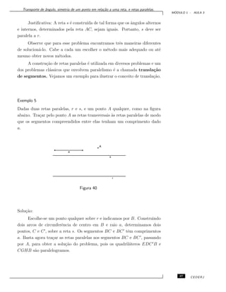 Transporte de ˆangulo, simetria de um ponto em rela¸c˜ao a uma reta, e retas paralelas.
M ´ODULO 1 - AULA 3
Justiﬁcativa: A reta s ´e constru´ıda de tal forma que os ˆangulos alternos
e internos, determinados pela reta AC, sejam iguais. Portanto, s deve ser
paralela a r.
Observe que para esse problema encontramos trˆes maneiras diferentes
de solucion´a-lo. Cabe a cada um escolher o m´etodo mais adequado ou at´e
mesmo obter novos m´etodos.
A constru¸c˜ao de retas paralelas ´e utilizada em diversos problemas e um
dos problemas cl´assicos que envolvem paralelismo ´e a chamada transla¸c˜ao
de segmentos. Vejamos um exemplo para ilustrar o conceito de transla¸c˜ao.
Exemplo 5
Dadas duas retas paralelas, r e s, e um ponto A qualquer, como na ﬁgura
abaixo. Tra¸car pelo ponto A as retas transversais `as retas paralelas de modo
que os segmentos compreendidos entre elas tenham um comprimento dado
a.
Figura 40
Solu¸c˜ao:
Escolhe-se um ponto qualquer sobre r e indicamos por B. Construindo
dois arcos de circunferˆencia de centro em B e raio a, determinamos dois
pontos, C e C , sobre a reta s. Os segmentos BC e BC tˆem comprimentos
a. Basta agora tra¸car as retas paralelas aos segmentos BC e BC , passando
por A, para obter a solu¸c˜ao do problema, pois os quadril´ateros EDC B e
CGHB s˜ao paralelogramos.
37 CEDERJ
 