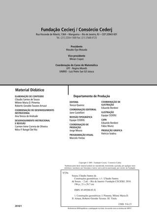 Referências Bibliográﬁcas e catalogação na fonte, de acordo com as normas da ABNT.
Copyright © 2005, Fundação Cecierj / Consórcio Cederj
Nenhuma parte deste material poderá ser reproduzida, transmitida e gravada, por qualquer meio
eletrônico, mecânico, por fotocópia e outros, sem a prévia autorização, por escrito, da Fundação.
S729c
Souza, Cláudio Santos de.
Construções geométricas. v.1 / Cláudio Santos
de Souza. – 2.ed. – Rio de Janeiro: Fundação CECIERJ, 2010.
196 p.; 21 x 29,7 cm.
ISBN: 85-89200-85-X
1. Construções geométricas. I. Pimenta, Milene Maria D.
II. Arnaut, Roberto Geraldo Tavares. III. Título.
CDD: 516.15
2010/1
Material Didático
ELABORAÇÃO DE CONTEÚDO
Cláudio Santos de Souza
Milene Maria D. Pimenta
Roberto Geraldo Tavares Arnaut
COORDENAÇÃO DE DESENVOLVIMENTO
INSTRUCIONAL
Ana Tereza de Andrade
DESENVOLVIMENTO INSTRUCIONAL
E REVISÃO
Carmen Irene Correia de Oliveira
Nilce P. Rangel Del Rio
EDITORA
Tereza Queiroz
COORDENAÇÃO EDITORIAL
Jane Castellani
REVISÃO TIPOGRÁFICA
Equipe CEDERJ
COORDENAÇÃO DE
PRODUÇÃO
Jorge Moura
PROGRAMAÇÃO VISUAL
Marcelo Freitas
COORDENAÇÃO DE
ILUSTRAÇÃO
Eduardo Bordoni
ILUSTRAÇÃO
Equipe CEDERJ
CAPA
Eduardo Bordoni
Fábio Muniz
PRODUÇÃO GRÁFICA
Patricia Seabra
Departamento de Produção
Fundação Cecierj / Consórcio Cederj
Rua Visconde de Niterói, 1364 – Mangueira – Rio de Janeiro, RJ – CEP 20943-001
Tel.: (21) 2334-1569 Fax: (21) 2568-0725
Presidente
Masako Oya Masuda
Vice-presidente
Mirian Crapez
Coordenação do Curso de Matemática
UFF - Regina Moreth
UNIRIO - Luiz Pedro San Gil Jutuca
 