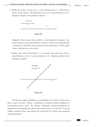 Transporte de ˆangulo, simetria de um ponto em rela¸c˜ao a uma reta, e retas paralelas.
M ´ODULO 1 - AULA 3
6. Dados um ponto A, uma reta r e duas distˆancias m e n. Determine o
ponto B que esteja a uma distˆancia m de A e a uma distˆancia n de r.
Quantas solu¸c˜oes este problema admite?
Figura 44
Sugest˜ao: Para tra¸car uma paralela a uma distˆancia d qualquer, pri-
meiro tra¸ca-se uma perpendicular e apoia-se sobre essa perpendicular
a distˆancia d, obtendo assim um ponto numa distˆancia d. Basta agora
tra¸car a paralela por este ponto.
7. Dadas duas retas concorrentes r e s encontre um ponto que esteja a
uma distˆancia m de r e a uma distˆancia n de s. Quantas solu¸c˜oes este
problema admite?
Figura 45
Veremos em alguns problemas a necessidade de construir v´arias para-
lelas a uma reta ﬁxa. Por´em, o problema se tornaria muito trabalhoso se
construirmos uma a uma. No entanto, utilizando a proporcionalidade de
segmentos determinados por duas retas transversais a um feixe de retas pa-
ralelas, podemos obter uma t´ecnica de constru¸c˜ao de v´arias retas paralelas
simultaneamente.
39 CEDERJ
 