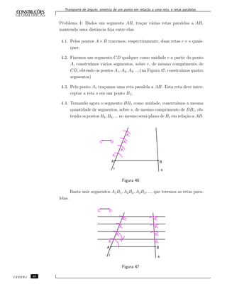 Transporte de ˆangulo, simetria de um ponto em rela¸c˜ao a uma reta, e retas paralelas.
Problema 4: Dados um segmento AB, tra¸car v´arias retas paralelas a AB,
mantendo uma distˆancia ﬁxa entre elas.
4.1. Pelos pontos A e B tracemos, respectivamente, duas retas r e s quais-
quer;
4.2. Fixemos um segmento CD qualquer como unidade e a partir do ponto
A, constru´ımos v´arios segmentos, sobre r, de mesmo comprimento de
CD, obtendo os pontos A1, A2, A3, ...;(na Figura 47, constru´ımos quatro
segmentos)
4.3. Pelo ponto A1 tra¸camos uma reta paralela a AB. Esta reta deve inter-
ceptar a reta s em um ponto B1;
4.4. Tomando agora o segmento BB1 como unidade, constru´ımos a mesma
quantidade de segmentos, sobre s, de mesmo comprimento de BB1, ob-
tendo os pontos B2, B3, ... no mesmo semi-plano de B1 em rela¸c˜ao a AB.
Figura 46
Basta unir segmentos A1B1, A2B2, A3B3, ..., que teremos as retas para-
lelas.
Figura 47
CEDERJ 40
 