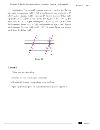 Transporte de ˆangulo, simetria de um ponto em rela¸c˜ao a uma reta, e retas paralelas.
M ´ODULO 1 - AULA 3
Justiﬁcativa: Pelo ponto B2 tra¸cemos uma reta r paralela a r. Tal reta
intercepta os segmentos A1B1 e AB, respectivamente nos pontos C1 e C.
Observando o triˆangulo CBB2 vemos que B1 ´e ponto m´edio de BB2 e C1B1
´e paralelo a CB. Logo C1 ´e ponto m´edio de CB2, isto ´e, CC1 = C1B2. Por
outro lado, AA1 = A1A2 por constru¸c˜ao e AA1 = CC1 pois A1C1CA ´e um
paralelogramo. Assim, A1A2 = C1B2 e s˜ao paralelos, ou seja, A2B2C1A1 ´e um
paralelogramo. Portanto A2B2//A1C1//AB. Da mesma forma mostramos o
paralelismo de A3B3 e A4B4.
Figura 48
Resumo
Nesta aula vocˆe aprendeu ...
• Simetria de ponto em rela¸c˜ao a uma reta;
• Diversas t´ecnicas de constru¸c˜ao de retas paralelas;
• Que o paralelismo pode ser aplicado em transla¸c˜oes de segmentos.
41 CEDERJ
 
