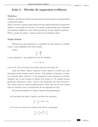 Divis˜ao de segmentos retil´ıneos
M ´ODULO 1 - AULA 4
Aula 4 – Divis˜ao de segmentos retil´ıneos
Objetivos
Conhecer m´etodos de divis˜ao de segmentos em partes iguais ou proporcionais
a segmentos dados;
Obter a terceira e quarta proporcionais de uma dada propor¸c˜ao de segmentos;
Aplicar a constru¸c˜ao da terceira e da quarta proporcionais para resolu¸c˜oes
de problemas alg´ebricos como m´edia geom´etrica de dois n´umeros positivos.
Obter o ponto de m´edia e extrema raz˜ao de um segmento dado;
No¸c˜oes Iniciais
Sabemos que uma propor¸c˜ao ´e a igualdade de duas raz˜oes ou, simpliﬁ-
cando, ´e uma igualdade entre duas fra¸c˜oes.
Assim,
5
3
=
10
6
´e uma propor¸c˜ao, e que poderemos escrever tamb´em:
5 : 3 :: 10 : 6
e que se lˆe: cinco est´a para trˆes assim como dez est´a para seis.
Cada um desses valores chama-se termo, donde se conclui que uma
propor¸c˜ao possui sempre quatro termos. Em qualquer propor¸c˜ao, os luga-
res ocupados pelos termos 5 e 6 da propor¸c˜ao acima chamam-se extremos
enquanto que os que ocupam os lugares dos termos 3 e 10, naquela mesma
propor¸c˜ao, chamam-se meios. Ent˜ao toda propor¸c˜ao tem dois extremos e
dois meios, pode ser expressa graﬁcamente e onde cada um de seus termos
pode ser descrito como o comprimento de um segmento de reta.
Da proporcionalidade de fra¸c˜oes tiramos trˆes propriedades:
• O produto dos meios ´e igual ao produto dos extremos;
a
b
=
c
d
⇔ a.d = b.c
• A troca de ordem dos extremos n˜ao altera a propor¸c˜ao;
a
b
=
c
d
⇔
d
b
=
c
a
43 CEDERJ
 