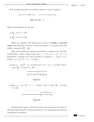 Divis˜ao de segmentos retil´ıneos
M ´ODULO 1 - AULA 4
• Se os segmentos possuem sentidos opostos, a raz˜ao ´e negativa.
Figura 50: AC
CB
< 0
Observe pelas ﬁguras 49 e 50 que:
• AC
CB
> 0 ⇔ C ∈ AB
• AC
CB
< 0 ⇔ C /∈ AB
Dado um segmento AB chamamos de ponto de m´edia e extrema
raz˜ao deste segmento o ponto C colinear aos pontos A e B para o qual seja
v´alida a propor¸c˜ao CB
AC
= AC
AB
.
Que ´e uma propor¸c˜ao cont´ınua equivalente `a rela¸c˜ao ´aurea. De fato,
considerando a ﬁgura abaixo temos que x
a
= a−x
x
ou x2
+ ax − a2
= 0.
Resolvendo a equa¸c˜ao do 20
grau obtemos as solu¸c˜oes x1 = a
2
(
√
5 − 1)
0, 618a e x2 = a
2
(−
√
5 − 1) −1, 618a.
• Para x1 = a
2
(
√
5 − 1) 0, 618a temos x+a
a
= x
a
+ 1 1, 618. Como a
raz˜ao CB
AC
> 0 ent˜ao C ∈ AB.
Figura 51
• Para x2 = a
2
(−
√
5 − 1) −1, 618a. Como a raz˜ao CB
AC
< 0 ent˜ao
C /∈ AB.
Figura 52
Estamos aptos agora a interpretar todas essas opera¸c˜oes, at´e ent˜ao co-
nhecidas algebricamente, de forma geom´etrica e em seguida daremos algumas
conseq¨uˆencias imediatas.
45 CEDERJ
 