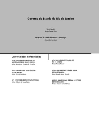 Universidades Consorciadas
Governo do Estado do Rio de Janeiro
Secretário de Estado de Ciência e Tecnologia
Governador
Alexandre Cardoso
Sérgio Cabral Filho
UENF - UNIVERSIDADE ESTADUAL DO
NORTE FLUMINENSE DARCY RIBEIRO
Reitor:Almy Junior Cordeiro de Carvalho
UERJ - UNIVERSIDADE DO ESTADO DO
RIO DE JANEIRO
Reitor: Ricardo Vieiralves
UNIRIO - UNIVERSIDADE FEDERAL DO ESTADO
DO RIO DE JANEIRO
Reitora: Malvina Tania Tuttman
UFRRJ - UNIVERSIDADE FEDERAL RURAL
DO RIO DE JANEIRO
Reitor: Ricardo Motta Miranda
UFRJ - UNIVERSIDADE FEDERAL DO
RIO DE JANEIRO
Reitor:Aloísio Teixeira
UFF - UNIVERSIDADE FEDERAL FLUMINENSE
Reitor: Roberto de Souza Salles
 